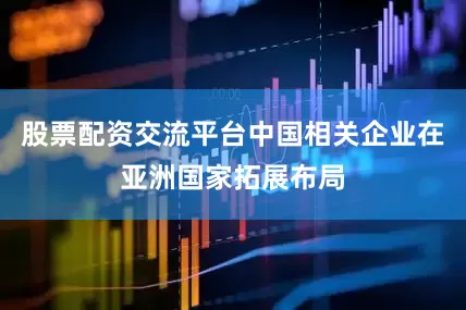 股票配资交流平台中国相关企业在亚洲国家拓展布局