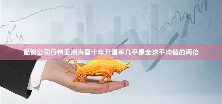 配资公司行情亚洲海面十年升温率几乎是全球平均值的两倍