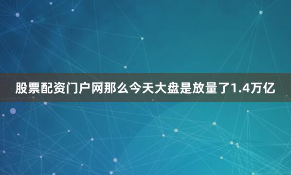 股票配资门户网那么今天大盘是放量了1.4万亿