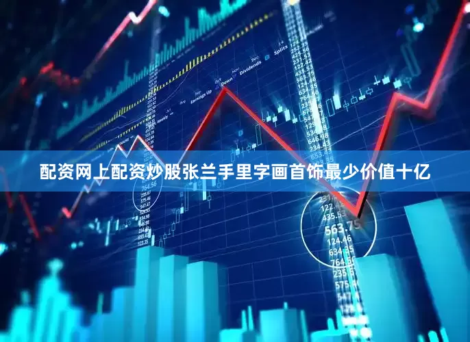 配资网上配资炒股张兰手里字画首饰最少价值十亿