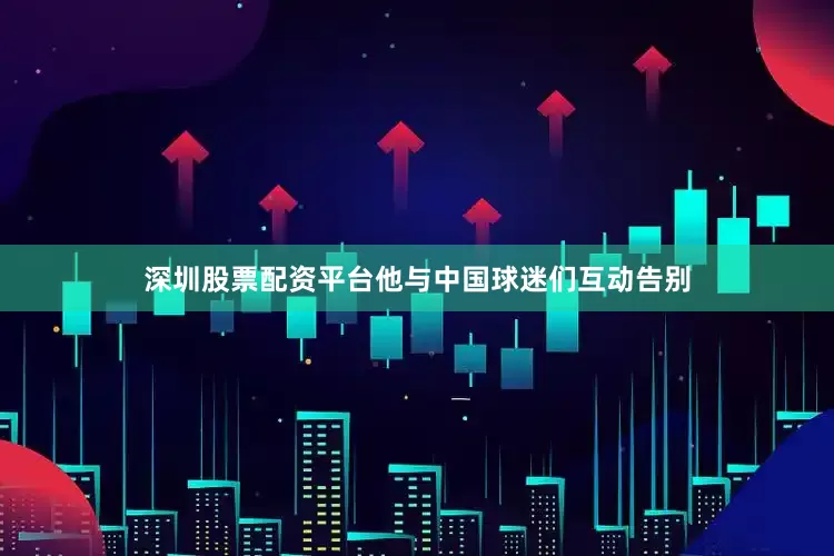 深圳股票配资平台他与中国球迷们互动告别