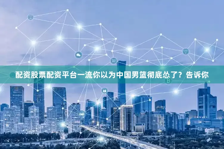 配资股票配资平台一流你以为中国男篮彻底怂了？告诉你