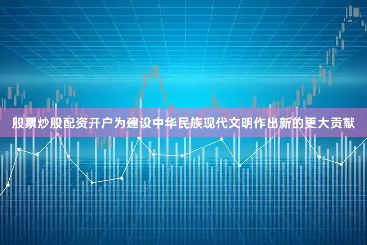 股票炒股配资开户为建设中华民族现代文明作出新的更大贡献