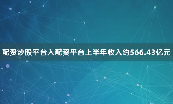 配资炒股平台入配资平台上半年收入约566.43亿元
