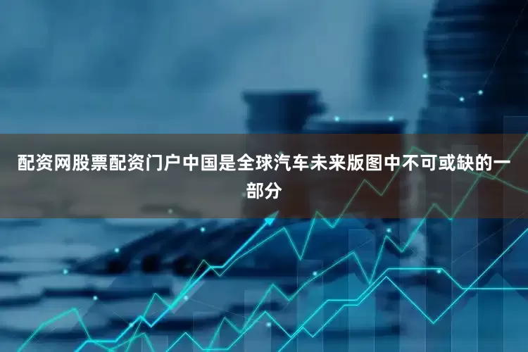 配资网股票配资门户中国是全球汽车未来版图中不可或缺的一部分
