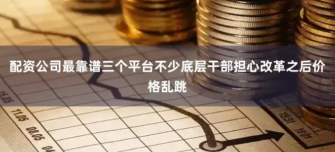 配资公司最靠谱三个平台不少底层干部担心改革之后价格乱跳